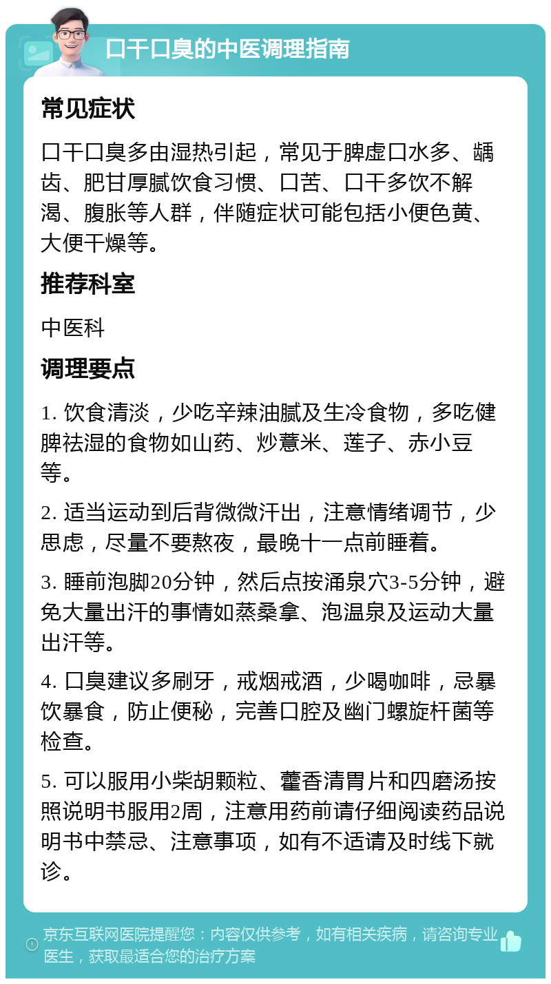 口干口臭的中医调理指南 常见症状 口干口臭多由湿热引起，常见于脾虚口水多、龋齿、肥甘厚腻饮食习惯、口苦、口干多饮不解渴、腹胀等人群，伴随症状可能包括小便色黄、大便干燥等。 推荐科室 中医科 调理要点 1. 饮食清淡，少吃辛辣油腻及生冷食物，多吃健脾祛湿的食物如山药、炒薏米、莲子、赤小豆等。 2. 适当运动到后背微微汗出，注意情绪调节，少思虑，尽量不要熬夜，最晚十一点前睡着。 3. 睡前泡脚20分钟，然后点按涌泉穴3-5分钟，避免大量出汗的事情如蒸桑拿、泡温泉及运动大量出汗等。 4. 口臭建议多刷牙，戒烟戒酒，少喝咖啡，忌暴饮暴食，防止便秘，完善口腔及幽门螺旋杆菌等检查。 5. 可以服用小柴胡颗粒、藿香清胃片和四磨汤按照说明书服用2周，注意用药前请仔细阅读药品说明书中禁忌、注意事项，如有不适请及时线下就诊。