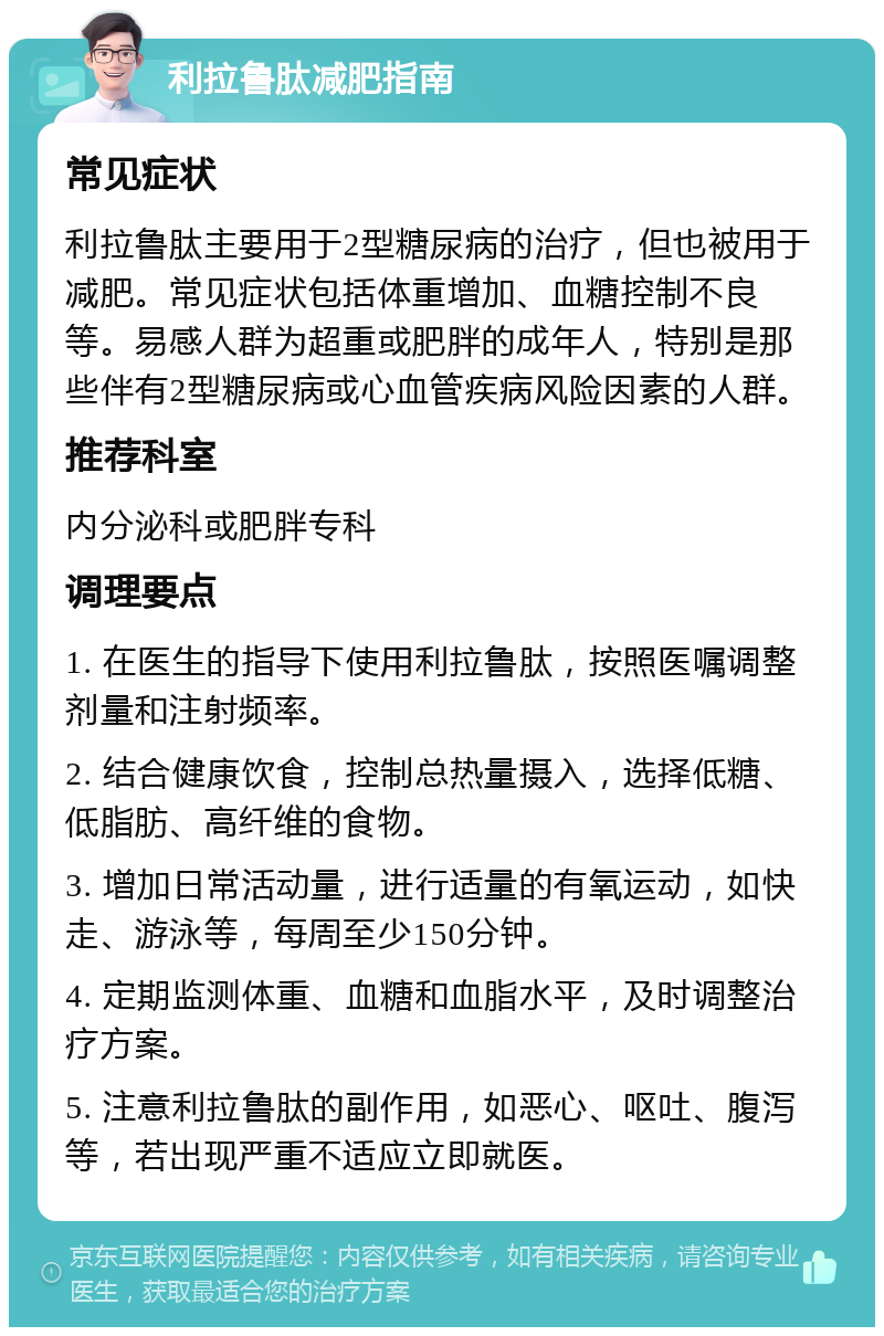 利拉鲁肽减肥指南 常见症状 利拉鲁肽主要用于2型糖尿病的治疗，但也被用于减肥。常见症状包括体重增加、血糖控制不良等。易感人群为超重或肥胖的成年人，特别是那些伴有2型糖尿病或心血管疾病风险因素的人群。 推荐科室 内分泌科或肥胖专科 调理要点 1. 在医生的指导下使用利拉鲁肽，按照医嘱调整剂量和注射频率。 2. 结合健康饮食，控制总热量摄入，选择低糖、低脂肪、高纤维的食物。 3. 增加日常活动量，进行适量的有氧运动，如快走、游泳等，每周至少150分钟。 4. 定期监测体重、血糖和血脂水平，及时调整治疗方案。 5. 注意利拉鲁肽的副作用，如恶心、呕吐、腹泻等，若出现严重不适应立即就医。