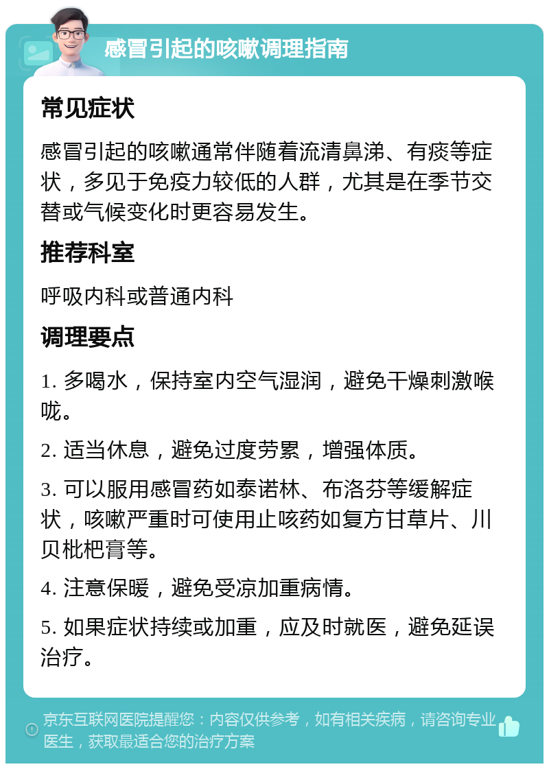 感冒引起的咳嗽调理指南 常见症状 感冒引起的咳嗽通常伴随着流清鼻涕、有痰等症状，多见于免疫力较低的人群，尤其是在季节交替或气候变化时更容易发生。 推荐科室 呼吸内科或普通内科 调理要点 1. 多喝水，保持室内空气湿润，避免干燥刺激喉咙。 2. 适当休息，避免过度劳累，增强体质。 3. 可以服用感冒药如泰诺林、布洛芬等缓解症状，咳嗽严重时可使用止咳药如复方甘草片、川贝枇杷膏等。 4. 注意保暖，避免受凉加重病情。 5. 如果症状持续或加重，应及时就医，避免延误治疗。