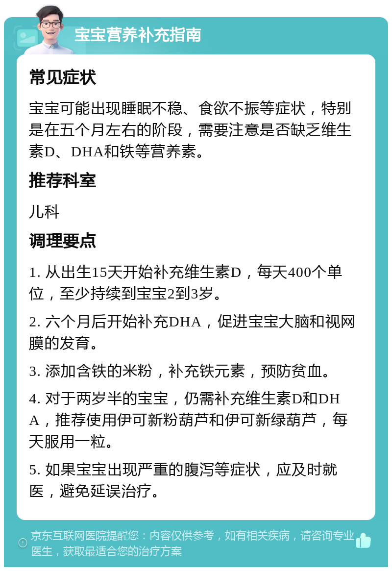 宝宝营养补充指南 常见症状 宝宝可能出现睡眠不稳、食欲不振等症状，特别是在五个月左右的阶段，需要注意是否缺乏维生素D、DHA和铁等营养素。 推荐科室 儿科 调理要点 1. 从出生15天开始补充维生素D，每天400个单位，至少持续到宝宝2到3岁。 2. 六个月后开始补充DHA，促进宝宝大脑和视网膜的发育。 3. 添加含铁的米粉，补充铁元素，预防贫血。 4. 对于两岁半的宝宝，仍需补充维生素D和DHA，推荐使用伊可新粉葫芦和伊可新绿葫芦，每天服用一粒。 5. 如果宝宝出现严重的腹泻等症状，应及时就医，避免延误治疗。