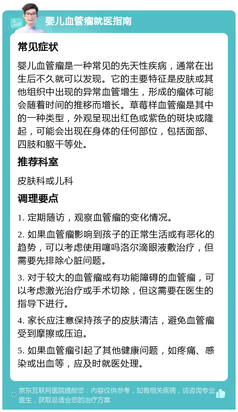 婴儿血管瘤就医指南 常见症状 婴儿血管瘤是一种常见的先天性疾病，通常在出生后不久就可以发现。它的主要特征是皮肤或其他组织中出现的异常血管增生，形成的瘤体可能会随着时间的推移而增长。草莓样血管瘤是其中的一种类型，外观呈现出红色或紫色的斑块或隆起，可能会出现在身体的任何部位，包括面部、四肢和躯干等处。 推荐科室 皮肤科或儿科 调理要点 1. 定期随访，观察血管瘤的变化情况。 2. 如果血管瘤影响到孩子的正常生活或有恶化的趋势，可以考虑使用噻吗洛尔滴眼液敷治疗，但需要先排除心脏问题。 3. 对于较大的血管瘤或有功能障碍的血管瘤，可以考虑激光治疗或手术切除，但这需要在医生的指导下进行。 4. 家长应注意保持孩子的皮肤清洁，避免血管瘤受到摩擦或压迫。 5. 如果血管瘤引起了其他健康问题，如疼痛、感染或出血等，应及时就医处理。