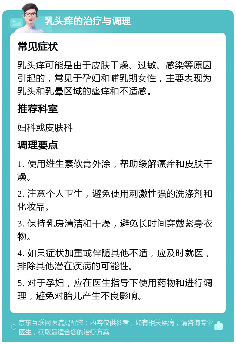 乳头痒的治疗与调理 常见症状 乳头痒可能是由于皮肤干燥、过敏、感染等原因引起的，常见于孕妇和哺乳期女性，主要表现为乳头和乳晕区域的瘙痒和不适感。 推荐科室 妇科或皮肤科 调理要点 1. 使用维生素软膏外涂，帮助缓解瘙痒和皮肤干燥。 2. 注意个人卫生，避免使用刺激性强的洗涤剂和化妆品。 3. 保持乳房清洁和干燥，避免长时间穿戴紧身衣物。 4. 如果症状加重或伴随其他不适，应及时就医，排除其他潜在疾病的可能性。 5. 对于孕妇，应在医生指导下使用药物和进行调理，避免对胎儿产生不良影响。