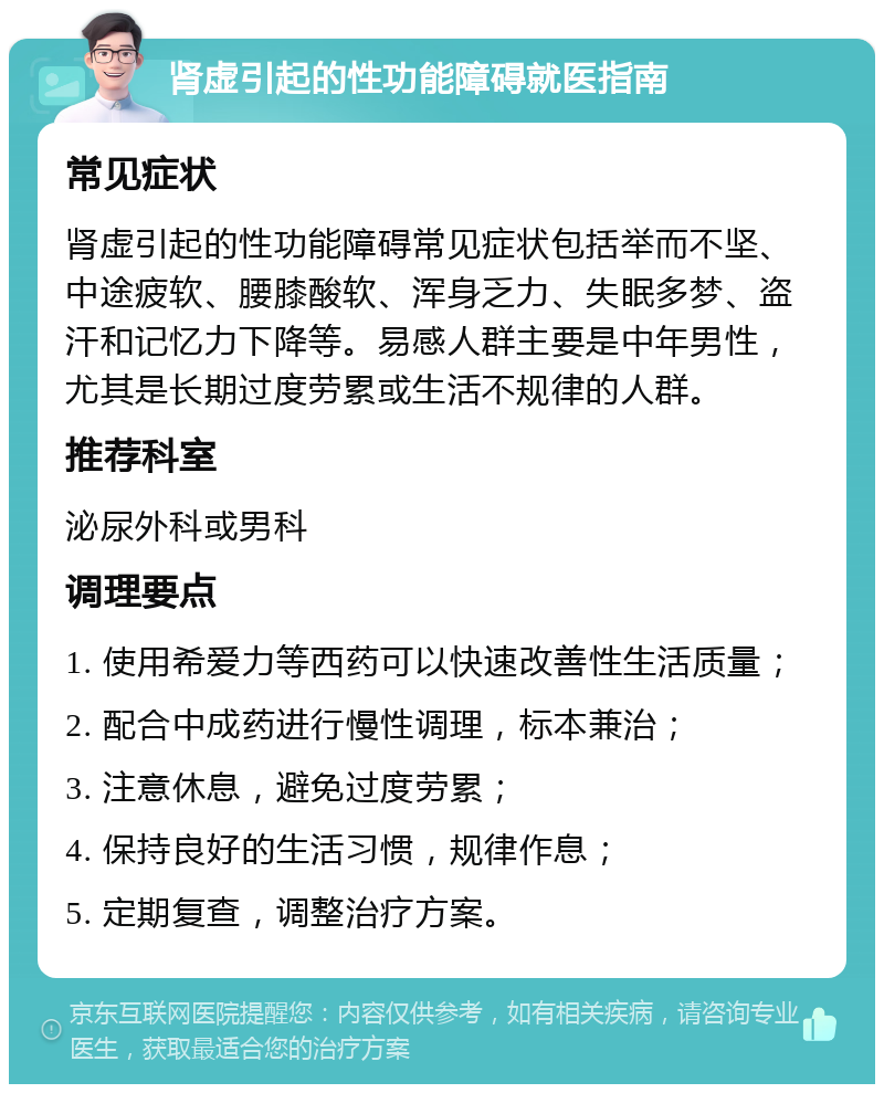 肾虚引起的性功能障碍就医指南 常见症状 肾虚引起的性功能障碍常见症状包括举而不坚、中途疲软、腰膝酸软、浑身乏力、失眠多梦、盗汗和记忆力下降等。易感人群主要是中年男性，尤其是长期过度劳累或生活不规律的人群。 推荐科室 泌尿外科或男科 调理要点 1. 使用希爱力等西药可以快速改善性生活质量； 2. 配合中成药进行慢性调理，标本兼治； 3. 注意休息，避免过度劳累； 4. 保持良好的生活习惯，规律作息； 5. 定期复查，调整治疗方案。