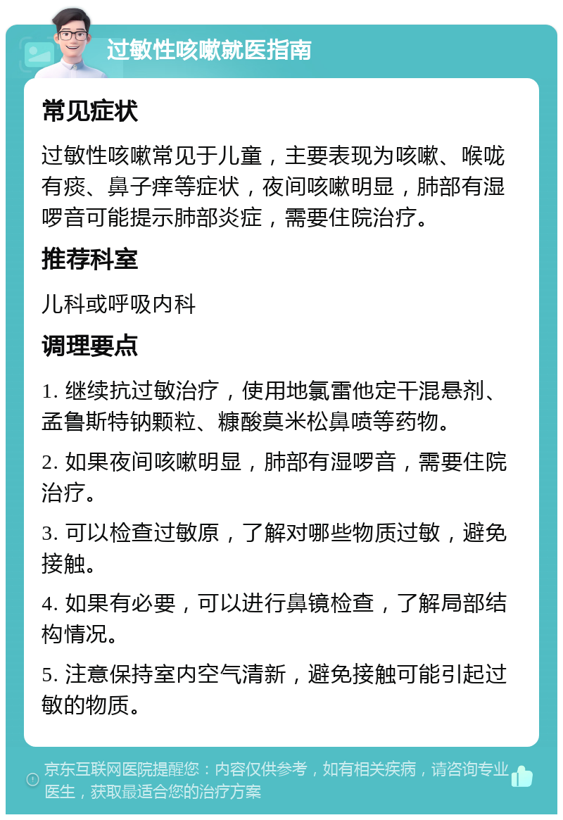 过敏性咳嗽就医指南 常见症状 过敏性咳嗽常见于儿童，主要表现为咳嗽、喉咙有痰、鼻子痒等症状，夜间咳嗽明显，肺部有湿啰音可能提示肺部炎症，需要住院治疗。 推荐科室 儿科或呼吸内科 调理要点 1. 继续抗过敏治疗，使用地氯雷他定干混悬剂、孟鲁斯特钠颗粒、糠酸莫米松鼻喷等药物。 2. 如果夜间咳嗽明显，肺部有湿啰音，需要住院治疗。 3. 可以检查过敏原，了解对哪些物质过敏，避免接触。 4. 如果有必要，可以进行鼻镜检查，了解局部结构情况。 5. 注意保持室内空气清新，避免接触可能引起过敏的物质。