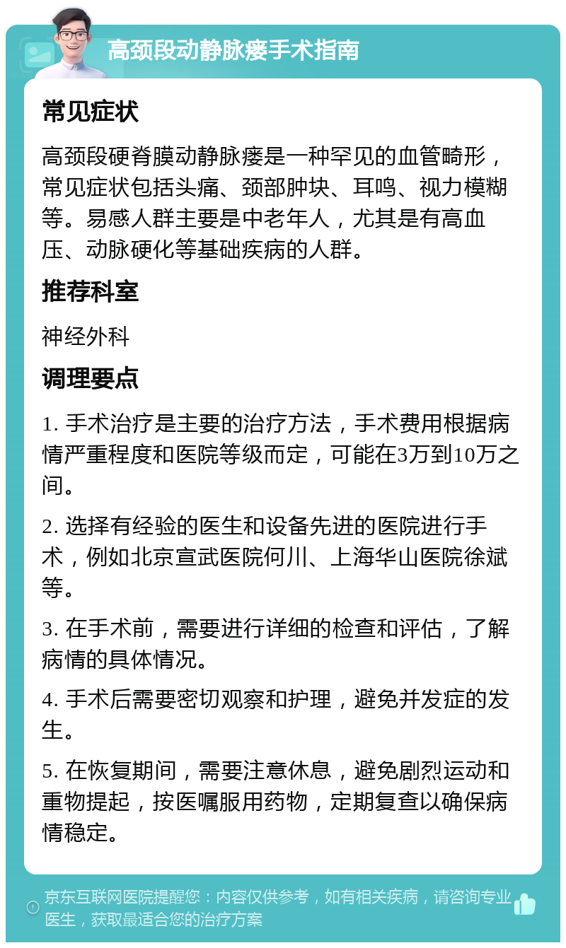 高颈段动静脉瘘手术指南 常见症状 高颈段硬脊膜动静脉瘘是一种罕见的血管畸形，常见症状包括头痛、颈部肿块、耳鸣、视力模糊等。易感人群主要是中老年人，尤其是有高血压、动脉硬化等基础疾病的人群。 推荐科室 神经外科 调理要点 1. 手术治疗是主要的治疗方法，手术费用根据病情严重程度和医院等级而定，可能在3万到10万之间。 2. 选择有经验的医生和设备先进的医院进行手术，例如北京宣武医院何川、上海华山医院徐斌等。 3. 在手术前，需要进行详细的检查和评估，了解病情的具体情况。 4. 手术后需要密切观察和护理，避免并发症的发生。 5. 在恢复期间，需要注意休息，避免剧烈运动和重物提起，按医嘱服用药物，定期复查以确保病情稳定。