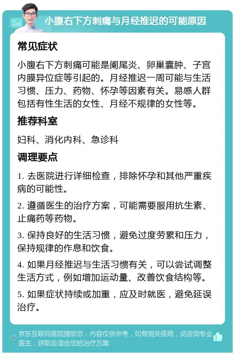 小腹右下方刺痛与月经推迟的可能原因 常见症状 小腹右下方刺痛可能是阑尾炎、卵巢囊肿、子宫内膜异位症等引起的。月经推迟一周可能与生活习惯、压力、药物、怀孕等因素有关。易感人群包括有性生活的女性、月经不规律的女性等。 推荐科室 妇科、消化内科、急诊科 调理要点 1. 去医院进行详细检查，排除怀孕和其他严重疾病的可能性。 2. 遵循医生的治疗方案，可能需要服用抗生素、止痛药等药物。 3. 保持良好的生活习惯，避免过度劳累和压力，保持规律的作息和饮食。 4. 如果月经推迟与生活习惯有关，可以尝试调整生活方式，例如增加运动量、改善饮食结构等。 5. 如果症状持续或加重，应及时就医，避免延误治疗。