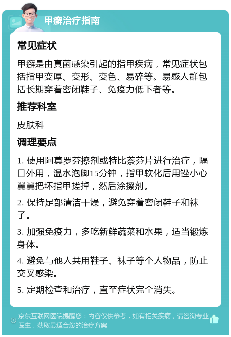 甲癣治疗指南 常见症状 甲癣是由真菌感染引起的指甲疾病，常见症状包括指甲变厚、变形、变色、易碎等。易感人群包括长期穿着密闭鞋子、免疫力低下者等。 推荐科室 皮肤科 调理要点 1. 使用阿莫罗芬擦剂或特比萘芬片进行治疗，隔日外用，温水泡脚15分钟，指甲软化后用锉小心翼翼把坏指甲搓掉，然后涂擦剂。 2. 保持足部清洁干燥，避免穿着密闭鞋子和袜子。 3. 加强免疫力，多吃新鲜蔬菜和水果，适当锻炼身体。 4. 避免与他人共用鞋子、袜子等个人物品，防止交叉感染。 5. 定期检查和治疗，直至症状完全消失。