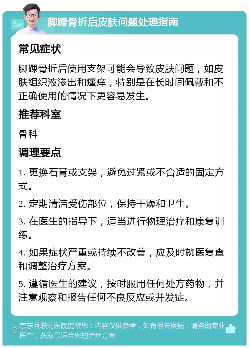 脚踝骨折后皮肤问题处理指南 常见症状 脚踝骨折后使用支架可能会导致皮肤问题，如皮肤组织液渗出和瘙痒，特别是在长时间佩戴和不正确使用的情况下更容易发生。 推荐科室 骨科 调理要点 1. 更换石膏或支架，避免过紧或不合适的固定方式。 2. 定期清洁受伤部位，保持干燥和卫生。 3. 在医生的指导下，适当进行物理治疗和康复训练。 4. 如果症状严重或持续不改善，应及时就医复查和调整治疗方案。 5. 遵循医生的建议，按时服用任何处方药物，并注意观察和报告任何不良反应或并发症。