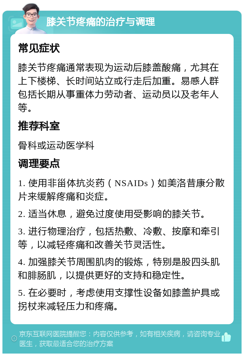 膝关节疼痛的治疗与调理 常见症状 膝关节疼痛通常表现为运动后膝盖酸痛，尤其在上下楼梯、长时间站立或行走后加重。易感人群包括长期从事重体力劳动者、运动员以及老年人等。 推荐科室 骨科或运动医学科 调理要点 1. 使用非甾体抗炎药（NSAIDs）如美洛昔康分散片来缓解疼痛和炎症。 2. 适当休息，避免过度使用受影响的膝关节。 3. 进行物理治疗，包括热敷、冷敷、按摩和牵引等，以减轻疼痛和改善关节灵活性。 4. 加强膝关节周围肌肉的锻炼，特别是股四头肌和腓肠肌，以提供更好的支持和稳定性。 5. 在必要时，考虑使用支撑性设备如膝盖护具或拐杖来减轻压力和疼痛。