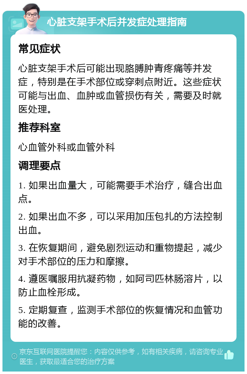 心脏支架手术后并发症处理指南 常见症状 心脏支架手术后可能出现胳膊肿青疼痛等并发症，特别是在手术部位或穿刺点附近。这些症状可能与出血、血肿或血管损伤有关，需要及时就医处理。 推荐科室 心血管外科或血管外科 调理要点 1. 如果出血量大，可能需要手术治疗，缝合出血点。 2. 如果出血不多，可以采用加压包扎的方法控制出血。 3. 在恢复期间，避免剧烈运动和重物提起，减少对手术部位的压力和摩擦。 4. 遵医嘱服用抗凝药物，如阿司匹林肠溶片，以防止血栓形成。 5. 定期复查，监测手术部位的恢复情况和血管功能的改善。