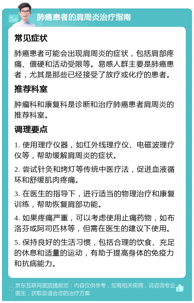 肺癌患者的肩周炎治疗指南 常见症状 肺癌患者可能会出现肩周炎的症状，包括肩部疼痛、僵硬和活动受限等。易感人群主要是肺癌患者，尤其是那些已经接受了放疗或化疗的患者。 推荐科室 肿瘤科和康复科是诊断和治疗肺癌患者肩周炎的推荐科室。 调理要点 1. 使用理疗仪器，如红外线理疗仪、电磁波理疗仪等，帮助缓解肩周炎的症状。 2. 尝试针灸和烤灯等传统中医疗法，促进血液循环和舒缓肌肉疼痛。 3. 在医生的指导下，进行适当的物理治疗和康复训练，帮助恢复肩部功能。 4. 如果疼痛严重，可以考虑使用止痛药物，如布洛芬或阿司匹林等，但需在医生的建议下使用。 5. 保持良好的生活习惯，包括合理的饮食、充足的休息和适量的运动，有助于提高身体的免疫力和抗病能力。