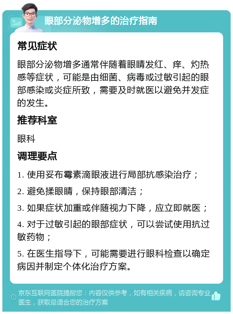 眼部分泌物增多的治疗指南 常见症状 眼部分泌物增多通常伴随着眼睛发红、痒、灼热感等症状，可能是由细菌、病毒或过敏引起的眼部感染或炎症所致，需要及时就医以避免并发症的发生。 推荐科室 眼科 调理要点 1. 使用妥布霉素滴眼液进行局部抗感染治疗； 2. 避免揉眼睛，保持眼部清洁； 3. 如果症状加重或伴随视力下降，应立即就医； 4. 对于过敏引起的眼部症状，可以尝试使用抗过敏药物； 5. 在医生指导下，可能需要进行眼科检查以确定病因并制定个体化治疗方案。