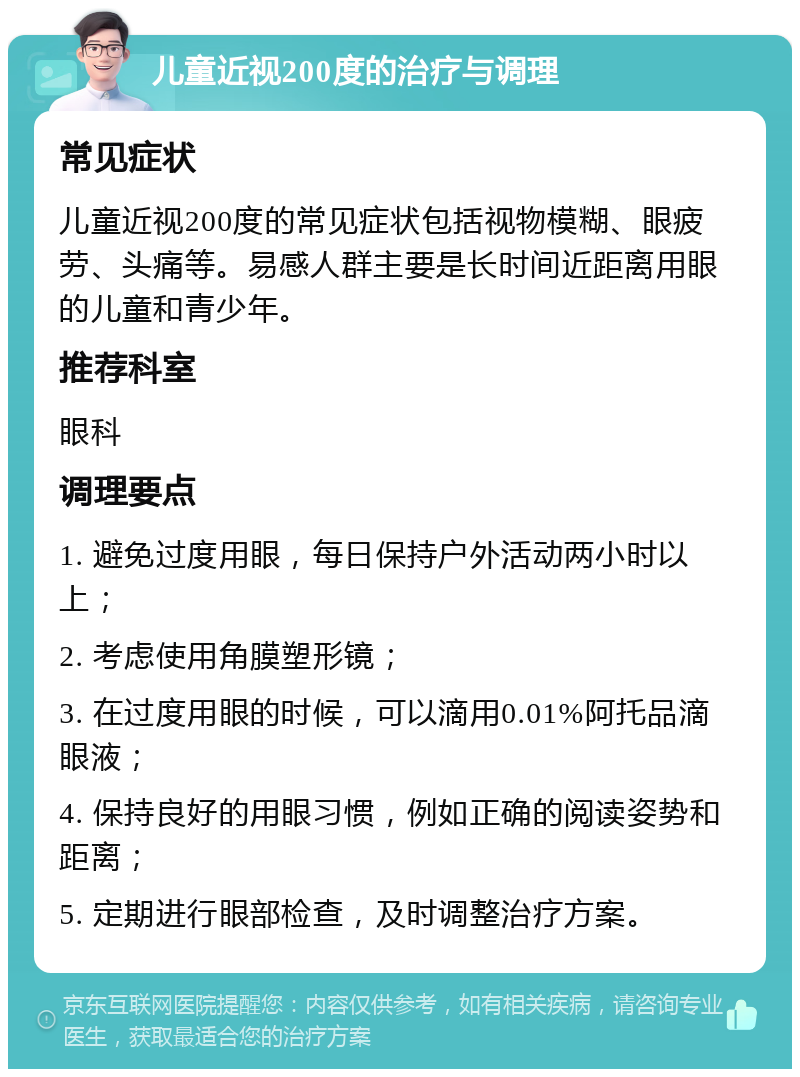 儿童近视200度的治疗与调理 常见症状 儿童近视200度的常见症状包括视物模糊、眼疲劳、头痛等。易感人群主要是长时间近距离用眼的儿童和青少年。 推荐科室 眼科 调理要点 1. 避免过度用眼，每日保持户外活动两小时以上； 2. 考虑使用角膜塑形镜； 3. 在过度用眼的时候，可以滴用0.01%阿托品滴眼液； 4. 保持良好的用眼习惯，例如正确的阅读姿势和距离； 5. 定期进行眼部检查，及时调整治疗方案。