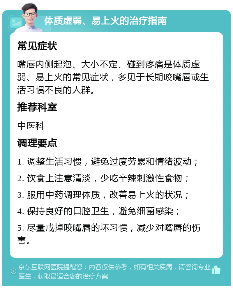 体质虚弱、易上火的治疗指南 常见症状 嘴唇内侧起泡、大小不定、碰到疼痛是体质虚弱、易上火的常见症状，多见于长期咬嘴唇或生活习惯不良的人群。 推荐科室 中医科 调理要点 1. 调整生活习惯，避免过度劳累和情绪波动； 2. 饮食上注意清淡，少吃辛辣刺激性食物； 3. 服用中药调理体质，改善易上火的状况； 4. 保持良好的口腔卫生，避免细菌感染； 5. 尽量戒掉咬嘴唇的坏习惯，减少对嘴唇的伤害。