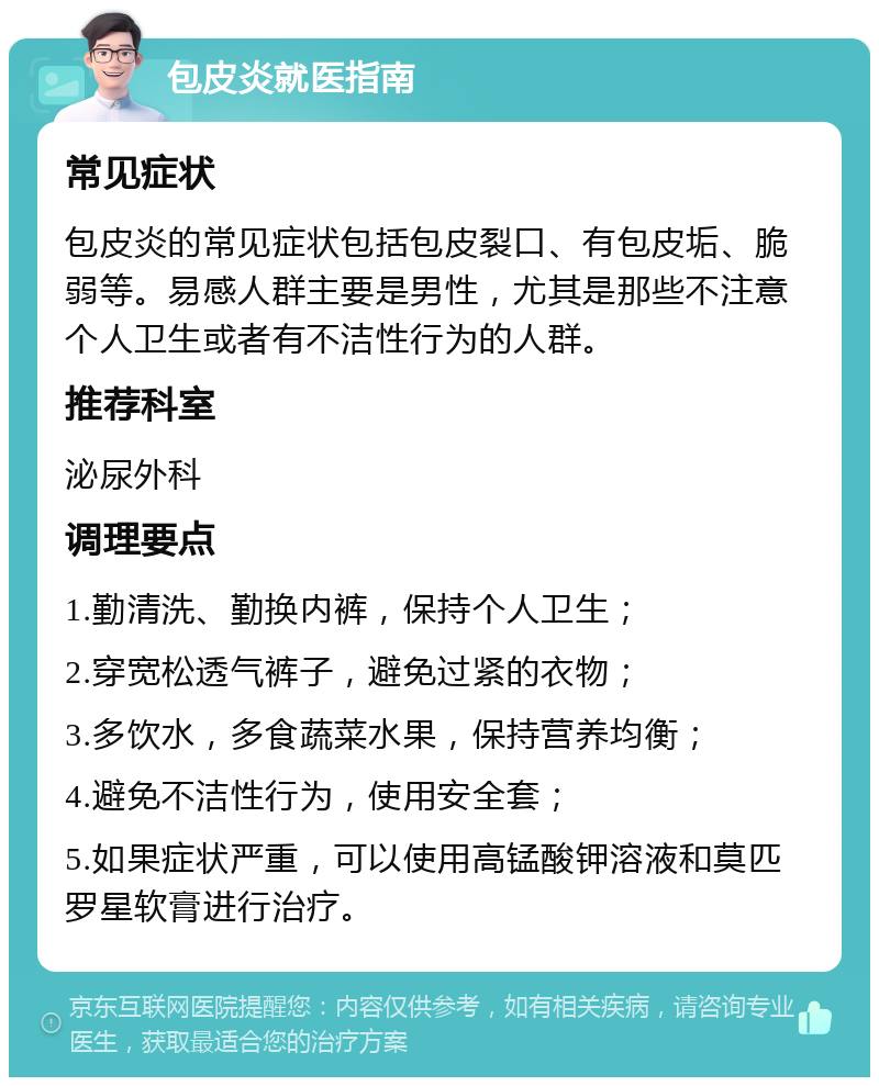 包皮炎就医指南 常见症状 包皮炎的常见症状包括包皮裂口、有包皮垢、脆弱等。易感人群主要是男性，尤其是那些不注意个人卫生或者有不洁性行为的人群。 推荐科室 泌尿外科 调理要点 1.勤清洗、勤换内裤，保持个人卫生； 2.穿宽松透气裤子，避免过紧的衣物； 3.多饮水，多食蔬菜水果，保持营养均衡； 4.避免不洁性行为，使用安全套； 5.如果症状严重，可以使用高锰酸钾溶液和莫匹罗星软膏进行治疗。