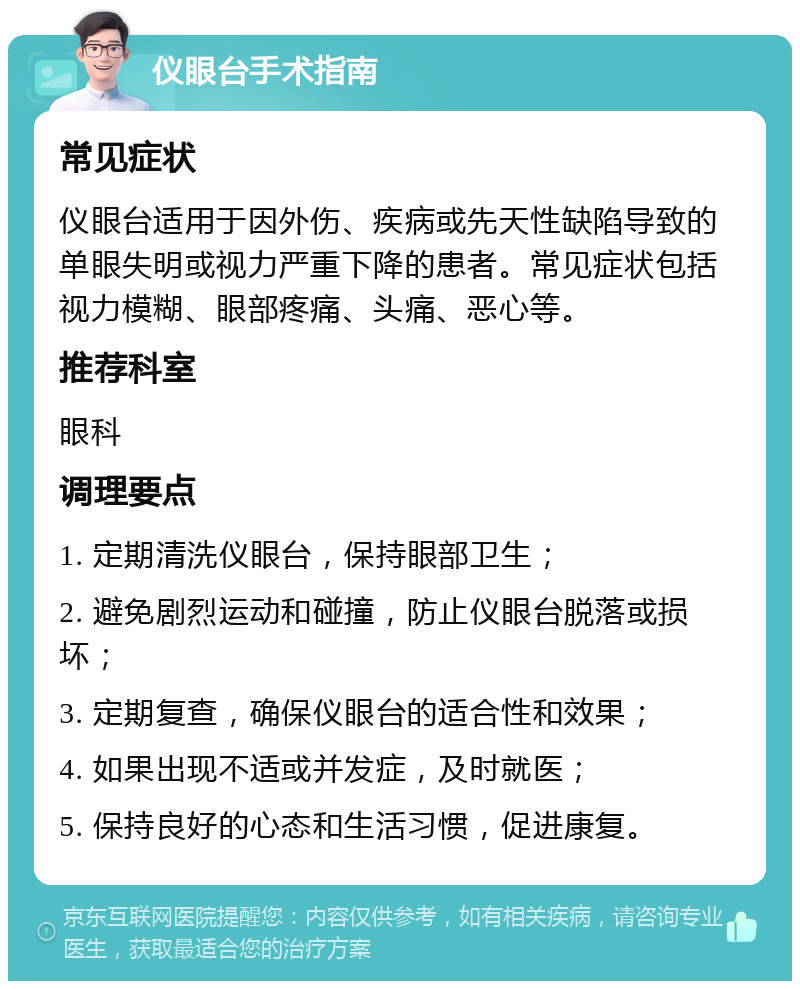 仪眼台手术指南 常见症状 仪眼台适用于因外伤、疾病或先天性缺陷导致的单眼失明或视力严重下降的患者。常见症状包括视力模糊、眼部疼痛、头痛、恶心等。 推荐科室 眼科 调理要点 1. 定期清洗仪眼台，保持眼部卫生； 2. 避免剧烈运动和碰撞，防止仪眼台脱落或损坏； 3. 定期复查，确保仪眼台的适合性和效果； 4. 如果出现不适或并发症，及时就医； 5. 保持良好的心态和生活习惯，促进康复。