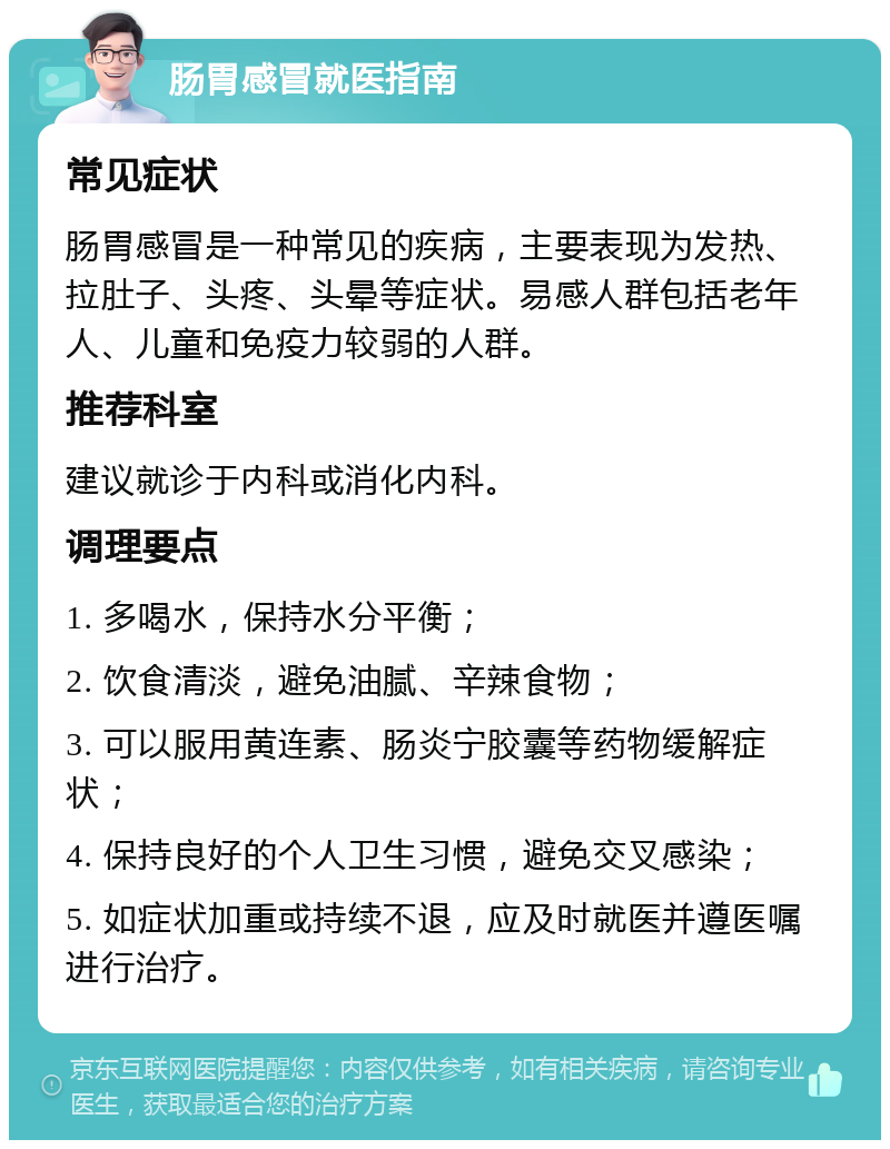 肠胃感冒就医指南 常见症状 肠胃感冒是一种常见的疾病，主要表现为发热、拉肚子、头疼、头晕等症状。易感人群包括老年人、儿童和免疫力较弱的人群。 推荐科室 建议就诊于内科或消化内科。 调理要点 1. 多喝水，保持水分平衡； 2. 饮食清淡，避免油腻、辛辣食物； 3. 可以服用黄连素、肠炎宁胶囊等药物缓解症状； 4. 保持良好的个人卫生习惯，避免交叉感染； 5. 如症状加重或持续不退，应及时就医并遵医嘱进行治疗。