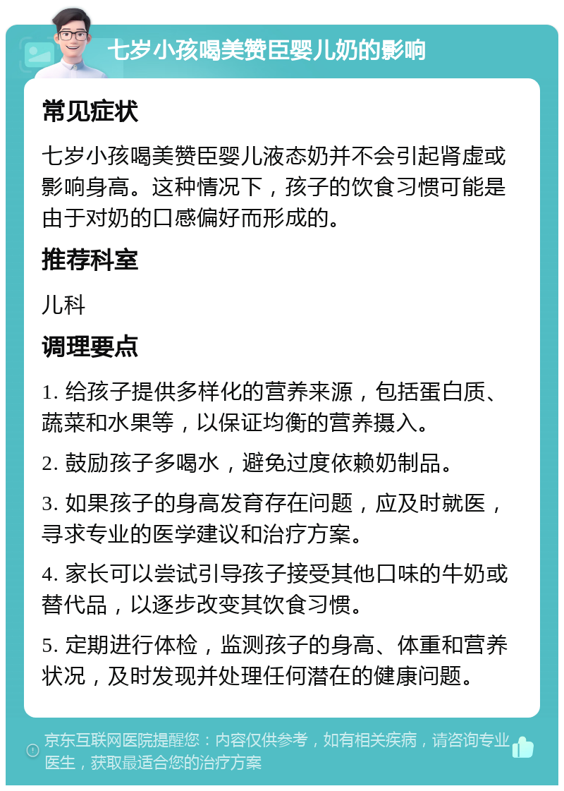 七岁小孩喝美赞臣婴儿奶的影响 常见症状 七岁小孩喝美赞臣婴儿液态奶并不会引起肾虚或影响身高。这种情况下，孩子的饮食习惯可能是由于对奶的口感偏好而形成的。 推荐科室 儿科 调理要点 1. 给孩子提供多样化的营养来源，包括蛋白质、蔬菜和水果等，以保证均衡的营养摄入。 2. 鼓励孩子多喝水，避免过度依赖奶制品。 3. 如果孩子的身高发育存在问题，应及时就医，寻求专业的医学建议和治疗方案。 4. 家长可以尝试引导孩子接受其他口味的牛奶或替代品，以逐步改变其饮食习惯。 5. 定期进行体检，监测孩子的身高、体重和营养状况，及时发现并处理任何潜在的健康问题。