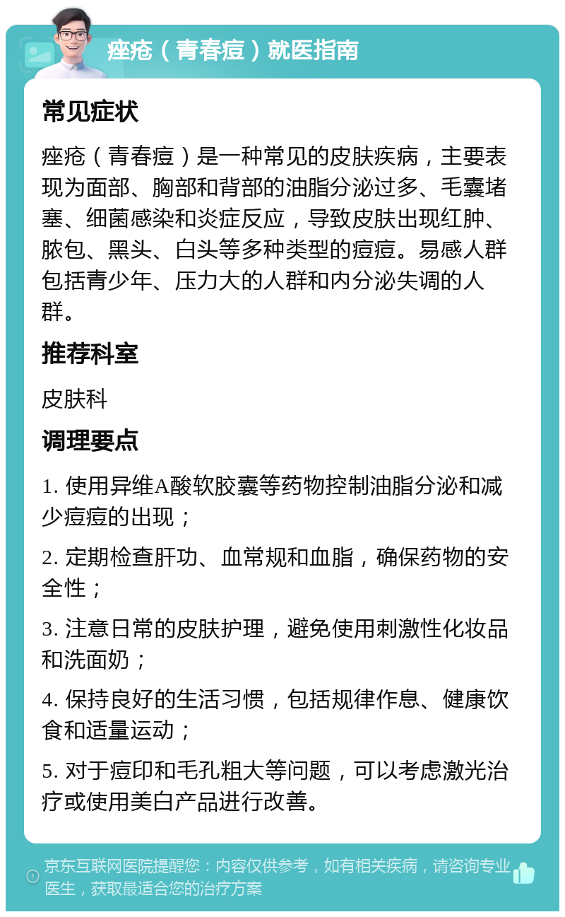 痤疮（青春痘）就医指南 常见症状 痤疮（青春痘）是一种常见的皮肤疾病，主要表现为面部、胸部和背部的油脂分泌过多、毛囊堵塞、细菌感染和炎症反应，导致皮肤出现红肿、脓包、黑头、白头等多种类型的痘痘。易感人群包括青少年、压力大的人群和内分泌失调的人群。 推荐科室 皮肤科 调理要点 1. 使用异维A酸软胶囊等药物控制油脂分泌和减少痘痘的出现； 2. 定期检查肝功、血常规和血脂，确保药物的安全性； 3. 注意日常的皮肤护理，避免使用刺激性化妆品和洗面奶； 4. 保持良好的生活习惯，包括规律作息、健康饮食和适量运动； 5. 对于痘印和毛孔粗大等问题，可以考虑激光治疗或使用美白产品进行改善。