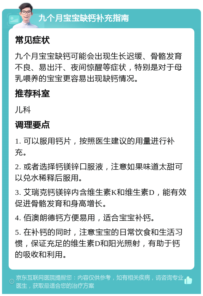 九个月宝宝缺钙补充指南 常见症状 九个月宝宝缺钙可能会出现生长迟缓、骨骼发育不良、易出汗、夜间惊醒等症状，特别是对于母乳喂养的宝宝更容易出现缺钙情况。 推荐科室 儿科 调理要点 1. 可以服用钙片，按照医生建议的用量进行补充。 2. 或者选择钙镁锌口服液，注意如果味道太甜可以兑水稀释后服用。 3. 艾瑞克钙镁锌内含维生素K和维生素D，能有效促进骨骼发育和身高增长。 4. 佰澳朗德钙方便易用，适合宝宝补钙。 5. 在补钙的同时，注意宝宝的日常饮食和生活习惯，保证充足的维生素D和阳光照射，有助于钙的吸收和利用。