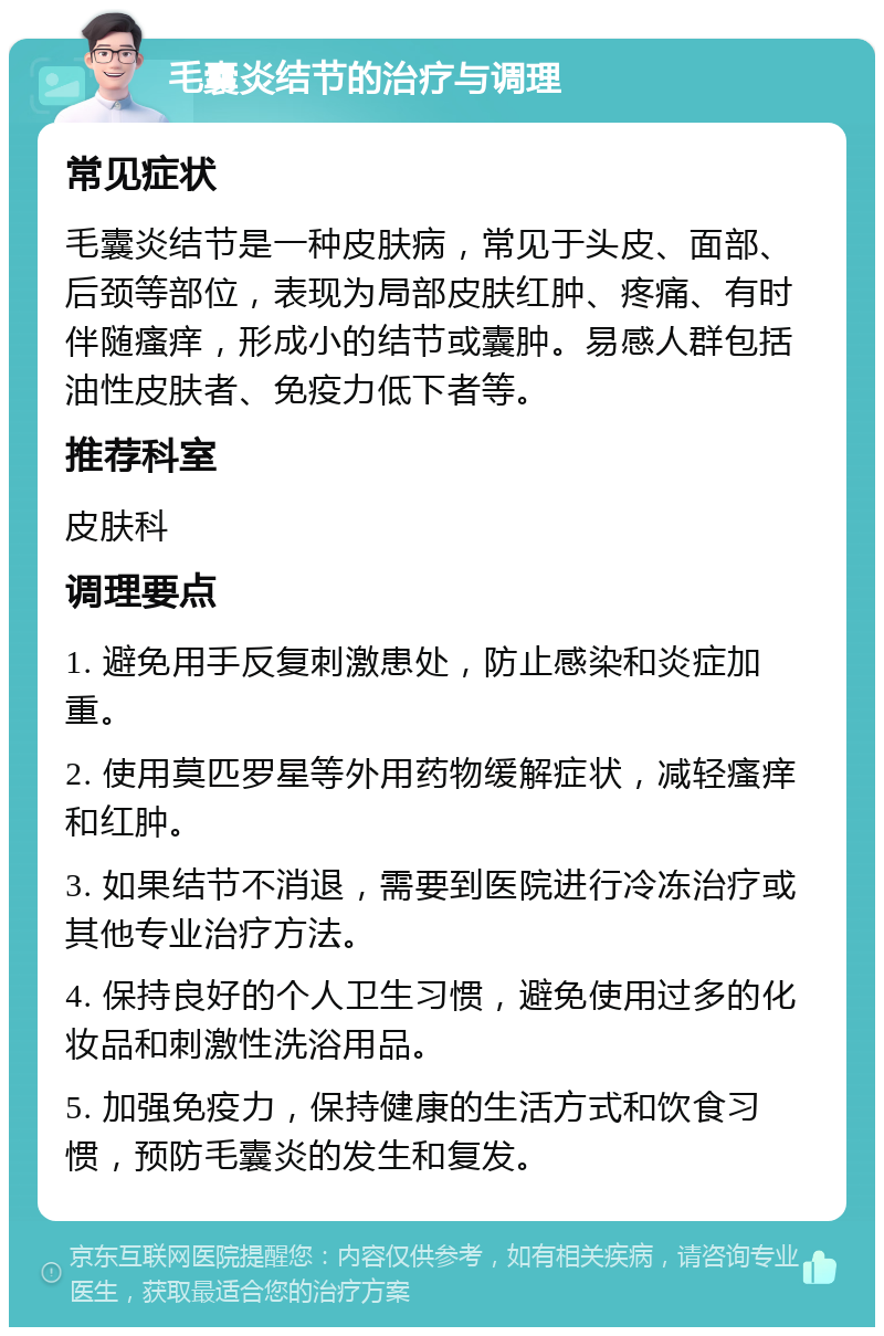 毛囊炎结节的治疗与调理 常见症状 毛囊炎结节是一种皮肤病，常见于头皮、面部、后颈等部位，表现为局部皮肤红肿、疼痛、有时伴随瘙痒，形成小的结节或囊肿。易感人群包括油性皮肤者、免疫力低下者等。 推荐科室 皮肤科 调理要点 1. 避免用手反复刺激患处，防止感染和炎症加重。 2. 使用莫匹罗星等外用药物缓解症状，减轻瘙痒和红肿。 3. 如果结节不消退，需要到医院进行冷冻治疗或其他专业治疗方法。 4. 保持良好的个人卫生习惯，避免使用过多的化妆品和刺激性洗浴用品。 5. 加强免疫力，保持健康的生活方式和饮食习惯，预防毛囊炎的发生和复发。