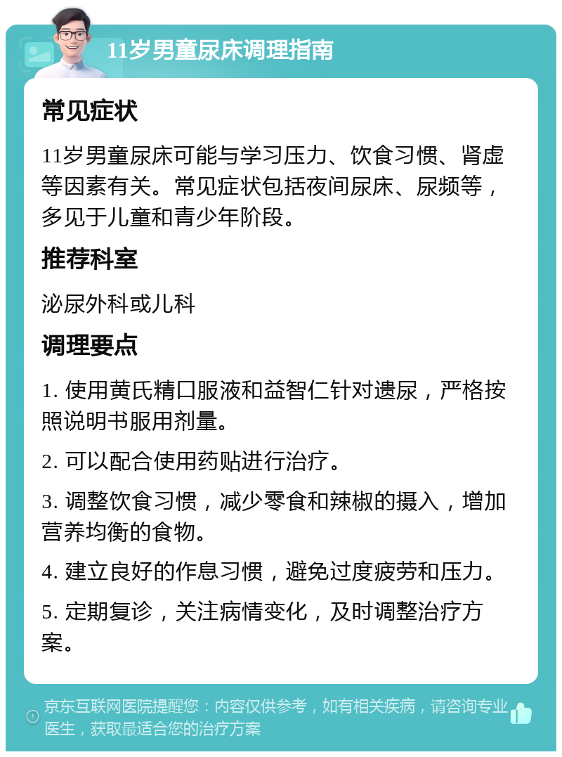 11岁男童尿床调理指南 常见症状 11岁男童尿床可能与学习压力、饮食习惯、肾虚等因素有关。常见症状包括夜间尿床、尿频等，多见于儿童和青少年阶段。 推荐科室 泌尿外科或儿科 调理要点 1. 使用黄氏精口服液和益智仁针对遗尿，严格按照说明书服用剂量。 2. 可以配合使用药贴进行治疗。 3. 调整饮食习惯，减少零食和辣椒的摄入，增加营养均衡的食物。 4. 建立良好的作息习惯，避免过度疲劳和压力。 5. 定期复诊，关注病情变化，及时调整治疗方案。