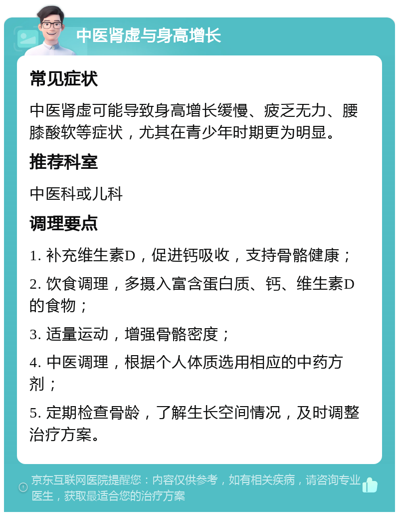 中医肾虚与身高增长 常见症状 中医肾虚可能导致身高增长缓慢、疲乏无力、腰膝酸软等症状，尤其在青少年时期更为明显。 推荐科室 中医科或儿科 调理要点 1. 补充维生素D，促进钙吸收，支持骨骼健康； 2. 饮食调理，多摄入富含蛋白质、钙、维生素D的食物； 3. 适量运动，增强骨骼密度； 4. 中医调理，根据个人体质选用相应的中药方剂； 5. 定期检查骨龄，了解生长空间情况，及时调整治疗方案。