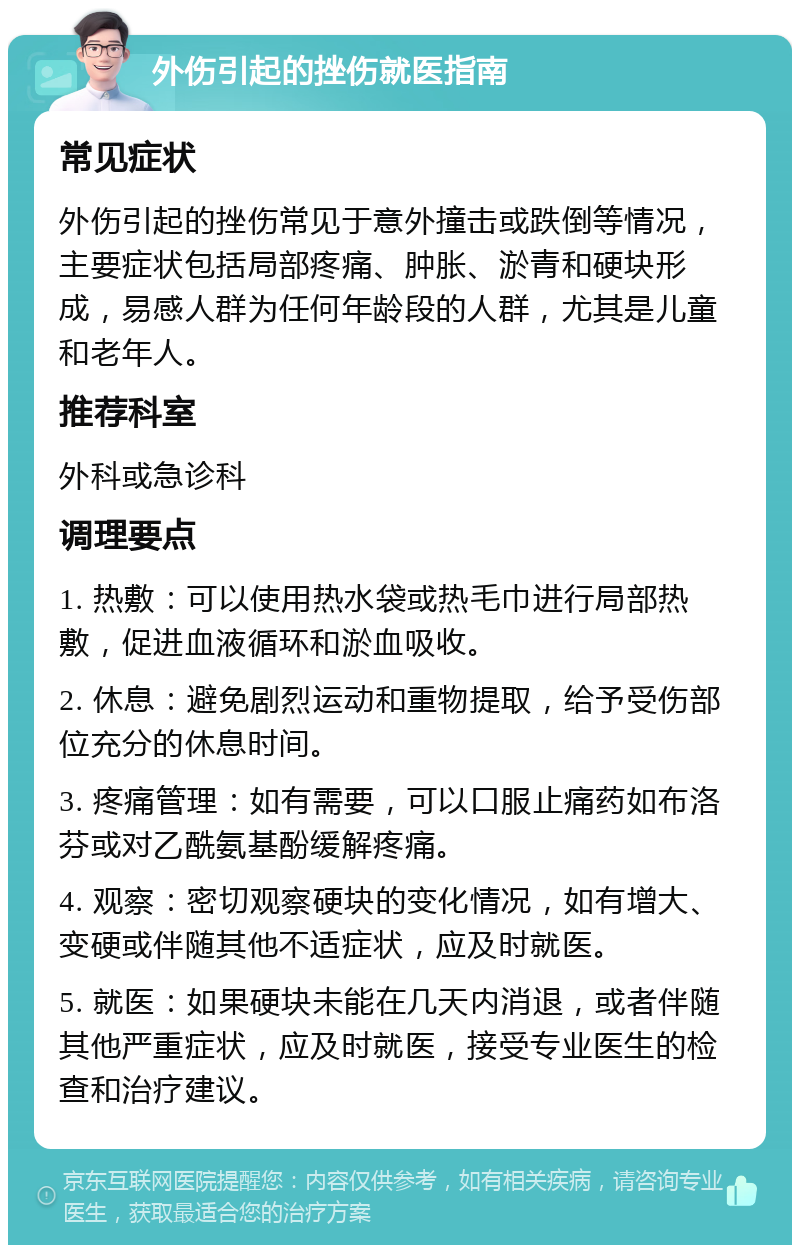 外伤引起的挫伤就医指南 常见症状 外伤引起的挫伤常见于意外撞击或跌倒等情况，主要症状包括局部疼痛、肿胀、淤青和硬块形成，易感人群为任何年龄段的人群，尤其是儿童和老年人。 推荐科室 外科或急诊科 调理要点 1. 热敷：可以使用热水袋或热毛巾进行局部热敷，促进血液循环和淤血吸收。 2. 休息：避免剧烈运动和重物提取，给予受伤部位充分的休息时间。 3. 疼痛管理：如有需要，可以口服止痛药如布洛芬或对乙酰氨基酚缓解疼痛。 4. 观察：密切观察硬块的变化情况，如有增大、变硬或伴随其他不适症状，应及时就医。 5. 就医：如果硬块未能在几天内消退，或者伴随其他严重症状，应及时就医，接受专业医生的检查和治疗建议。