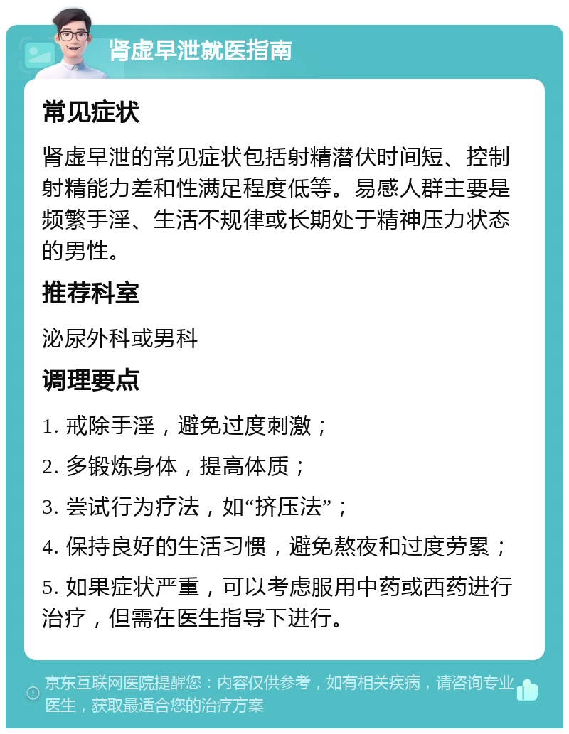 肾虚早泄就医指南 常见症状 肾虚早泄的常见症状包括射精潜伏时间短、控制射精能力差和性满足程度低等。易感人群主要是频繁手淫、生活不规律或长期处于精神压力状态的男性。 推荐科室 泌尿外科或男科 调理要点 1. 戒除手淫，避免过度刺激； 2. 多锻炼身体，提高体质； 3. 尝试行为疗法，如“挤压法”； 4. 保持良好的生活习惯，避免熬夜和过度劳累； 5. 如果症状严重，可以考虑服用中药或西药进行治疗，但需在医生指导下进行。