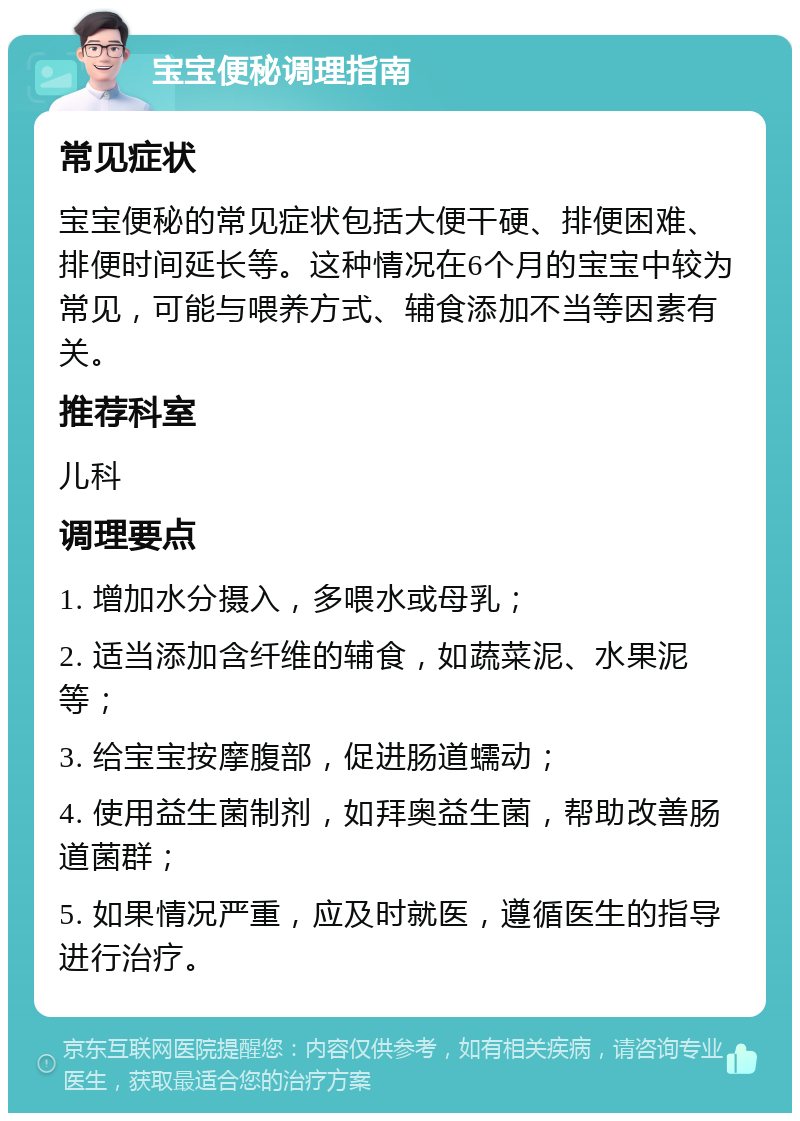 宝宝便秘调理指南 常见症状 宝宝便秘的常见症状包括大便干硬、排便困难、排便时间延长等。这种情况在6个月的宝宝中较为常见，可能与喂养方式、辅食添加不当等因素有关。 推荐科室 儿科 调理要点 1. 增加水分摄入，多喂水或母乳； 2. 适当添加含纤维的辅食，如蔬菜泥、水果泥等； 3. 给宝宝按摩腹部，促进肠道蠕动； 4. 使用益生菌制剂，如拜奥益生菌，帮助改善肠道菌群； 5. 如果情况严重，应及时就医，遵循医生的指导进行治疗。