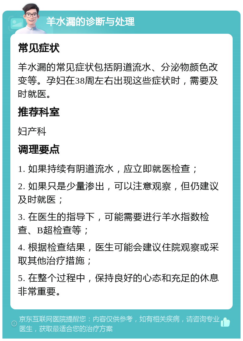 羊水漏的诊断与处理 常见症状 羊水漏的常见症状包括阴道流水、分泌物颜色改变等。孕妇在38周左右出现这些症状时，需要及时就医。 推荐科室 妇产科 调理要点 1. 如果持续有阴道流水，应立即就医检查； 2. 如果只是少量渗出，可以注意观察，但仍建议及时就医； 3. 在医生的指导下，可能需要进行羊水指数检查、B超检查等； 4. 根据检查结果，医生可能会建议住院观察或采取其他治疗措施； 5. 在整个过程中，保持良好的心态和充足的休息非常重要。