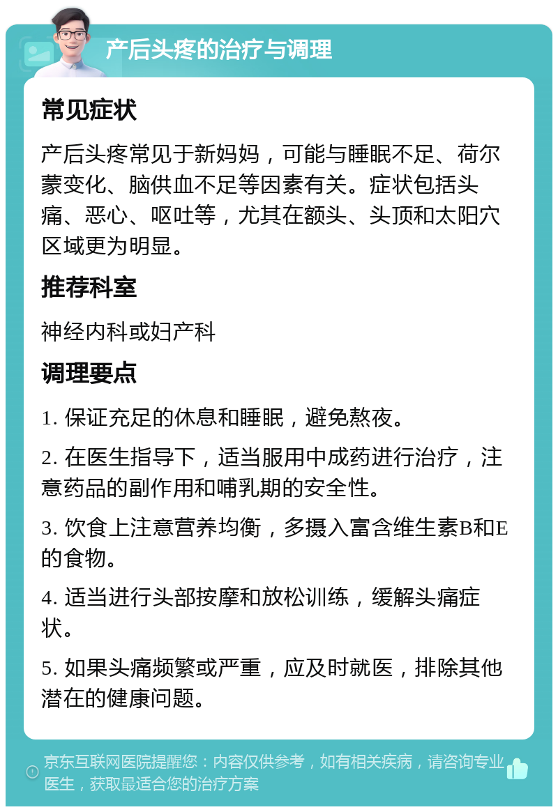 产后头疼的治疗与调理 常见症状 产后头疼常见于新妈妈，可能与睡眠不足、荷尔蒙变化、脑供血不足等因素有关。症状包括头痛、恶心、呕吐等，尤其在额头、头顶和太阳穴区域更为明显。 推荐科室 神经内科或妇产科 调理要点 1. 保证充足的休息和睡眠，避免熬夜。 2. 在医生指导下，适当服用中成药进行治疗，注意药品的副作用和哺乳期的安全性。 3. 饮食上注意营养均衡，多摄入富含维生素B和E的食物。 4. 适当进行头部按摩和放松训练，缓解头痛症状。 5. 如果头痛频繁或严重，应及时就医，排除其他潜在的健康问题。