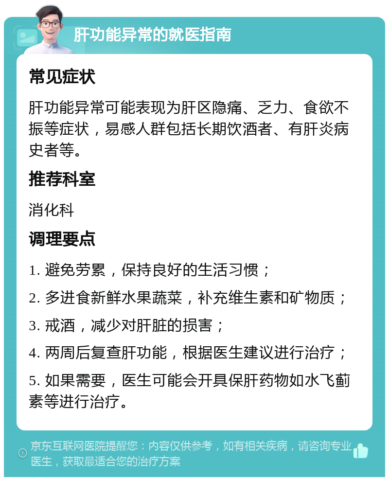 肝功能异常的就医指南 常见症状 肝功能异常可能表现为肝区隐痛、乏力、食欲不振等症状，易感人群包括长期饮酒者、有肝炎病史者等。 推荐科室 消化科 调理要点 1. 避免劳累，保持良好的生活习惯； 2. 多进食新鲜水果蔬菜，补充维生素和矿物质； 3. 戒酒，减少对肝脏的损害； 4. 两周后复查肝功能，根据医生建议进行治疗； 5. 如果需要，医生可能会开具保肝药物如水飞蓟素等进行治疗。