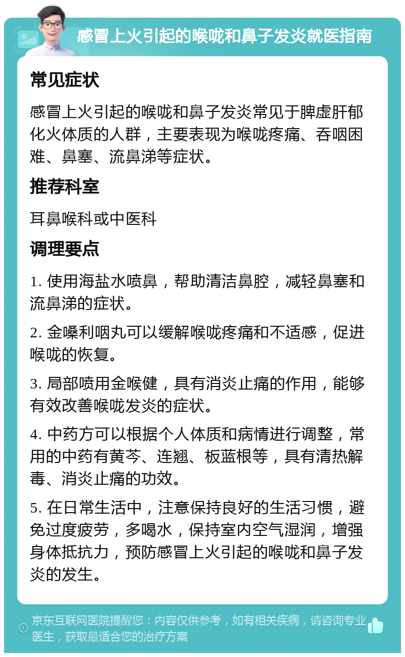 感冒上火引起的喉咙和鼻子发炎就医指南 常见症状 感冒上火引起的喉咙和鼻子发炎常见于脾虚肝郁化火体质的人群，主要表现为喉咙疼痛、吞咽困难、鼻塞、流鼻涕等症状。 推荐科室 耳鼻喉科或中医科 调理要点 1. 使用海盐水喷鼻，帮助清洁鼻腔，减轻鼻塞和流鼻涕的症状。 2. 金嗓利咽丸可以缓解喉咙疼痛和不适感，促进喉咙的恢复。 3. 局部喷用金喉健，具有消炎止痛的作用，能够有效改善喉咙发炎的症状。 4. 中药方可以根据个人体质和病情进行调整，常用的中药有黄芩、连翘、板蓝根等，具有清热解毒、消炎止痛的功效。 5. 在日常生活中，注意保持良好的生活习惯，避免过度疲劳，多喝水，保持室内空气湿润，增强身体抵抗力，预防感冒上火引起的喉咙和鼻子发炎的发生。