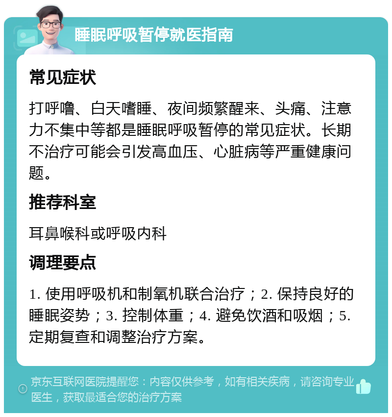 睡眠呼吸暂停就医指南 常见症状 打呼噜、白天嗜睡、夜间频繁醒来、头痛、注意力不集中等都是睡眠呼吸暂停的常见症状。长期不治疗可能会引发高血压、心脏病等严重健康问题。 推荐科室 耳鼻喉科或呼吸内科 调理要点 1. 使用呼吸机和制氧机联合治疗；2. 保持良好的睡眠姿势；3. 控制体重；4. 避免饮酒和吸烟；5. 定期复查和调整治疗方案。