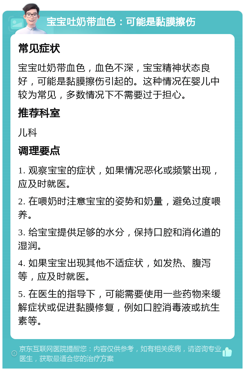 宝宝吐奶带血色：可能是黏膜擦伤 常见症状 宝宝吐奶带血色，血色不深，宝宝精神状态良好，可能是黏膜擦伤引起的。这种情况在婴儿中较为常见，多数情况下不需要过于担心。 推荐科室 儿科 调理要点 1. 观察宝宝的症状，如果情况恶化或频繁出现，应及时就医。 2. 在喂奶时注意宝宝的姿势和奶量，避免过度喂养。 3. 给宝宝提供足够的水分，保持口腔和消化道的湿润。 4. 如果宝宝出现其他不适症状，如发热、腹泻等，应及时就医。 5. 在医生的指导下，可能需要使用一些药物来缓解症状或促进黏膜修复，例如口腔消毒液或抗生素等。