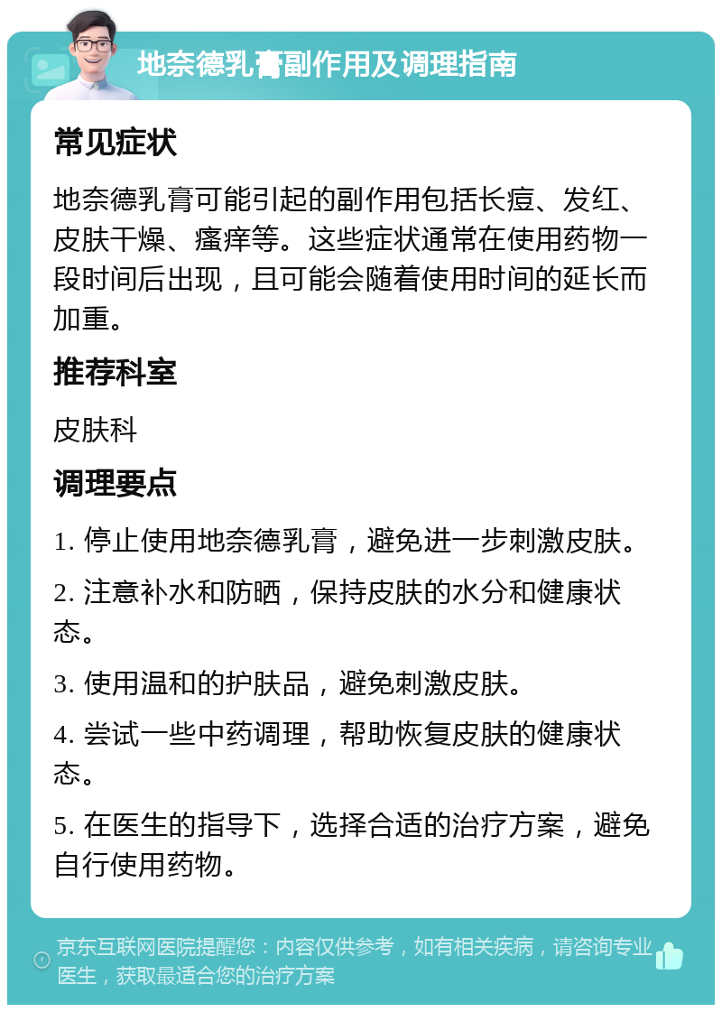 地奈德乳膏副作用及调理指南 常见症状 地奈德乳膏可能引起的副作用包括长痘、发红、皮肤干燥、瘙痒等。这些症状通常在使用药物一段时间后出现，且可能会随着使用时间的延长而加重。 推荐科室 皮肤科 调理要点 1. 停止使用地奈德乳膏，避免进一步刺激皮肤。 2. 注意补水和防晒，保持皮肤的水分和健康状态。 3. 使用温和的护肤品，避免刺激皮肤。 4. 尝试一些中药调理，帮助恢复皮肤的健康状态。 5. 在医生的指导下，选择合适的治疗方案，避免自行使用药物。