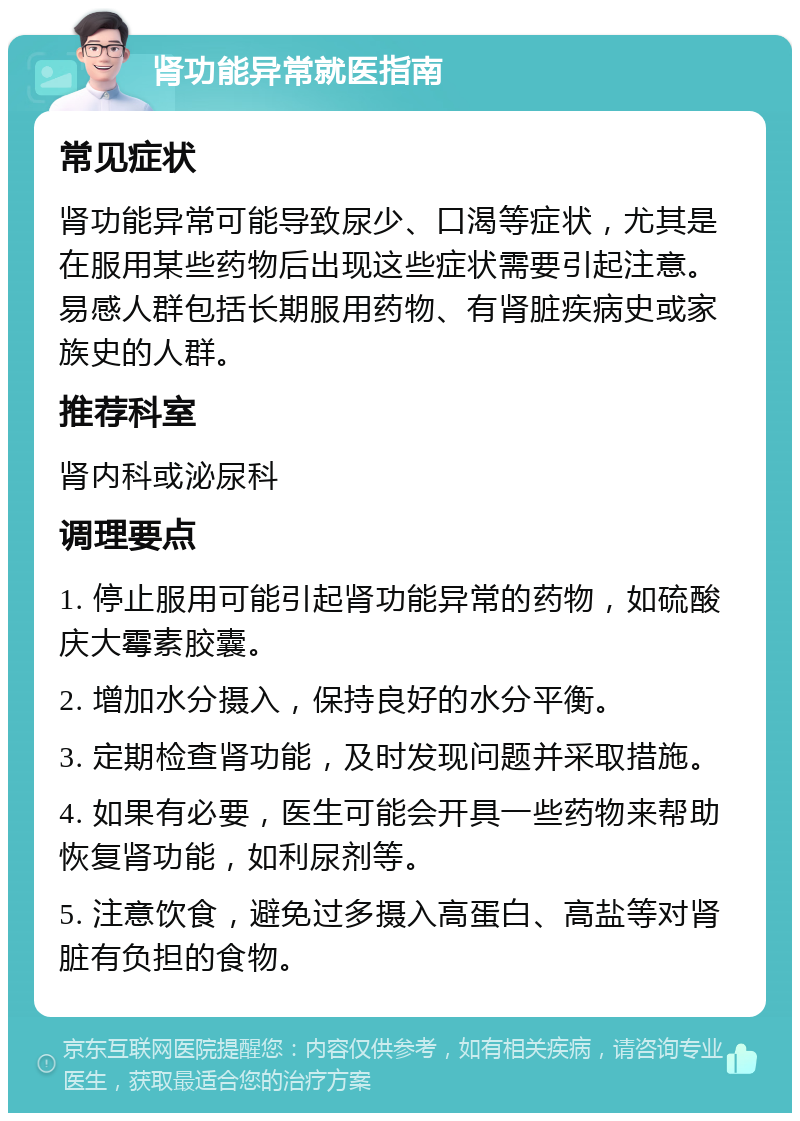 肾功能异常就医指南 常见症状 肾功能异常可能导致尿少、口渴等症状，尤其是在服用某些药物后出现这些症状需要引起注意。易感人群包括长期服用药物、有肾脏疾病史或家族史的人群。 推荐科室 肾内科或泌尿科 调理要点 1. 停止服用可能引起肾功能异常的药物，如硫酸庆大霉素胶囊。 2. 增加水分摄入，保持良好的水分平衡。 3. 定期检查肾功能，及时发现问题并采取措施。 4. 如果有必要，医生可能会开具一些药物来帮助恢复肾功能，如利尿剂等。 5. 注意饮食，避免过多摄入高蛋白、高盐等对肾脏有负担的食物。