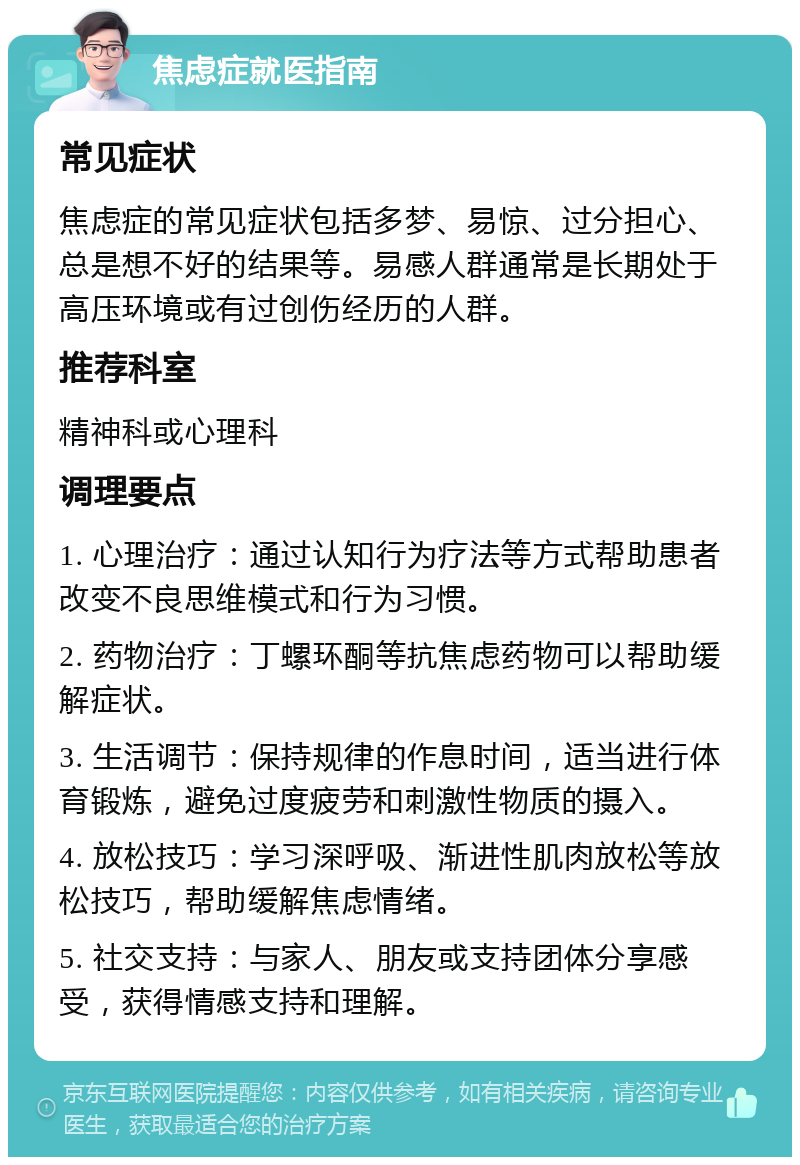 焦虑症就医指南 常见症状 焦虑症的常见症状包括多梦、易惊、过分担心、总是想不好的结果等。易感人群通常是长期处于高压环境或有过创伤经历的人群。 推荐科室 精神科或心理科 调理要点 1. 心理治疗：通过认知行为疗法等方式帮助患者改变不良思维模式和行为习惯。 2. 药物治疗：丁螺环酮等抗焦虑药物可以帮助缓解症状。 3. 生活调节：保持规律的作息时间，适当进行体育锻炼，避免过度疲劳和刺激性物质的摄入。 4. 放松技巧：学习深呼吸、渐进性肌肉放松等放松技巧，帮助缓解焦虑情绪。 5. 社交支持：与家人、朋友或支持团体分享感受，获得情感支持和理解。