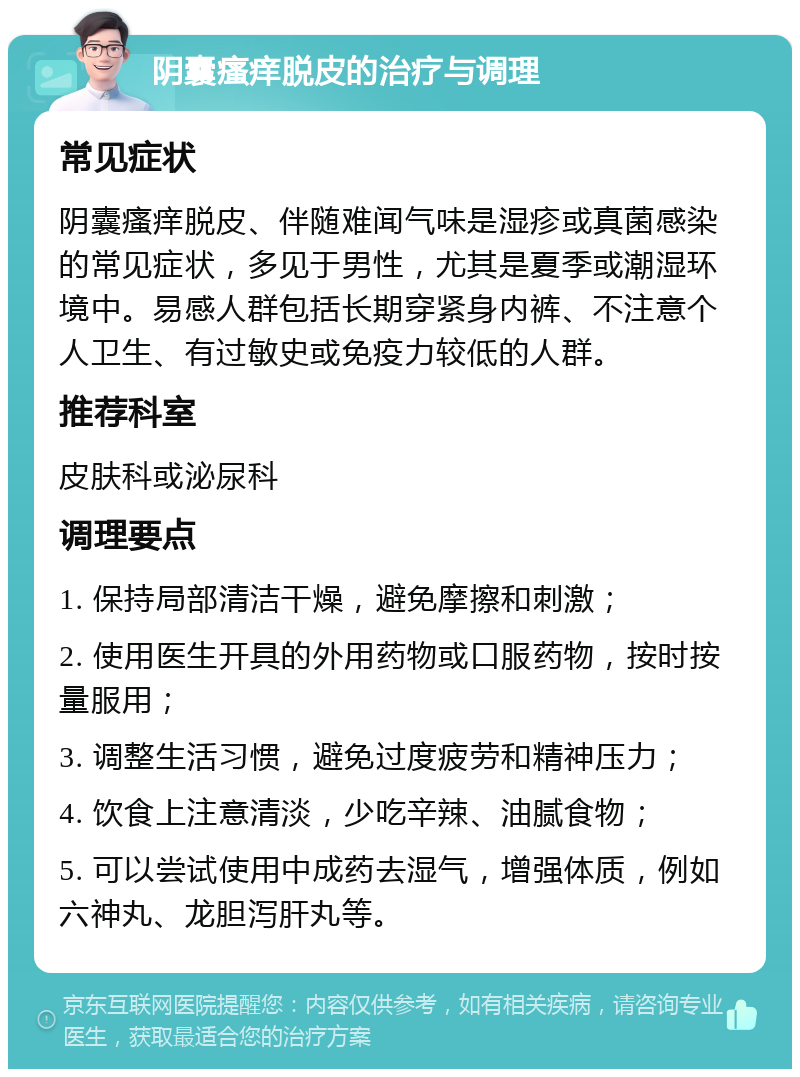 阴囊瘙痒脱皮的治疗与调理 常见症状 阴囊瘙痒脱皮、伴随难闻气味是湿疹或真菌感染的常见症状，多见于男性，尤其是夏季或潮湿环境中。易感人群包括长期穿紧身内裤、不注意个人卫生、有过敏史或免疫力较低的人群。 推荐科室 皮肤科或泌尿科 调理要点 1. 保持局部清洁干燥，避免摩擦和刺激； 2. 使用医生开具的外用药物或口服药物，按时按量服用； 3. 调整生活习惯，避免过度疲劳和精神压力； 4. 饮食上注意清淡，少吃辛辣、油腻食物； 5. 可以尝试使用中成药去湿气，增强体质，例如六神丸、龙胆泻肝丸等。