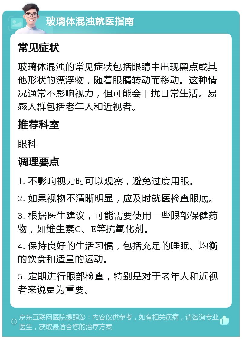 玻璃体混浊就医指南 常见症状 玻璃体混浊的常见症状包括眼睛中出现黑点或其他形状的漂浮物，随着眼睛转动而移动。这种情况通常不影响视力，但可能会干扰日常生活。易感人群包括老年人和近视者。 推荐科室 眼科 调理要点 1. 不影响视力时可以观察，避免过度用眼。 2. 如果视物不清晰明显，应及时就医检查眼底。 3. 根据医生建议，可能需要使用一些眼部保健药物，如维生素C、E等抗氧化剂。 4. 保持良好的生活习惯，包括充足的睡眠、均衡的饮食和适量的运动。 5. 定期进行眼部检查，特别是对于老年人和近视者来说更为重要。