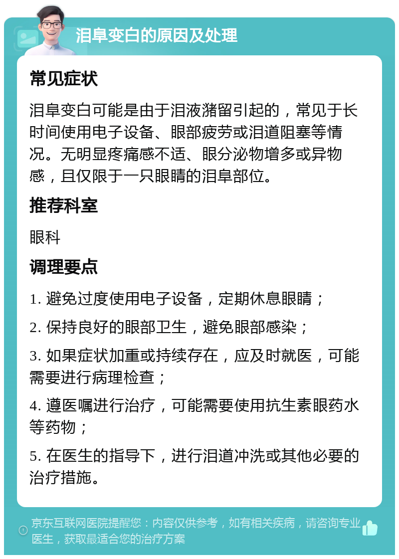 泪阜变白的原因及处理 常见症状 泪阜变白可能是由于泪液潴留引起的，常见于长时间使用电子设备、眼部疲劳或泪道阻塞等情况。无明显疼痛感不适、眼分泌物增多或异物感，且仅限于一只眼睛的泪阜部位。 推荐科室 眼科 调理要点 1. 避免过度使用电子设备，定期休息眼睛； 2. 保持良好的眼部卫生，避免眼部感染； 3. 如果症状加重或持续存在，应及时就医，可能需要进行病理检查； 4. 遵医嘱进行治疗，可能需要使用抗生素眼药水等药物； 5. 在医生的指导下，进行泪道冲洗或其他必要的治疗措施。