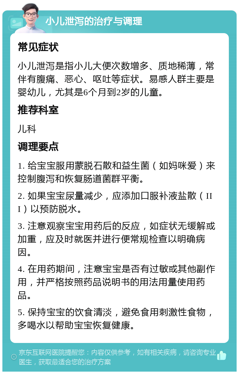 小儿泄泻的治疗与调理 常见症状 小儿泄泻是指小儿大便次数增多、质地稀薄，常伴有腹痛、恶心、呕吐等症状。易感人群主要是婴幼儿，尤其是6个月到2岁的儿童。 推荐科室 儿科 调理要点 1. 给宝宝服用蒙脱石散和益生菌（如妈咪爱）来控制腹泻和恢复肠道菌群平衡。 2. 如果宝宝尿量减少，应添加口服补液盐散（III）以预防脱水。 3. 注意观察宝宝用药后的反应，如症状无缓解或加重，应及时就医并进行便常规检查以明确病因。 4. 在用药期间，注意宝宝是否有过敏或其他副作用，并严格按照药品说明书的用法用量使用药品。 5. 保持宝宝的饮食清淡，避免食用刺激性食物，多喝水以帮助宝宝恢复健康。