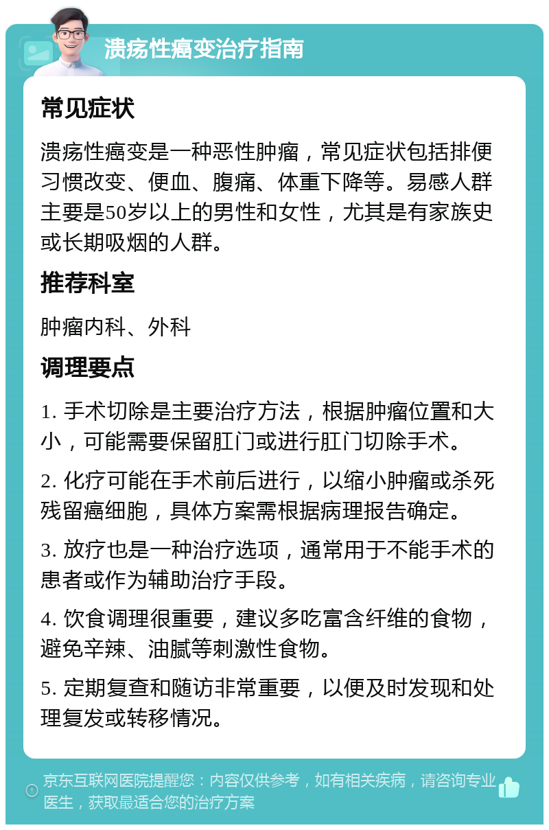 溃疡性癌变治疗指南 常见症状 溃疡性癌变是一种恶性肿瘤，常见症状包括排便习惯改变、便血、腹痛、体重下降等。易感人群主要是50岁以上的男性和女性，尤其是有家族史或长期吸烟的人群。 推荐科室 肿瘤内科、外科 调理要点 1. 手术切除是主要治疗方法，根据肿瘤位置和大小，可能需要保留肛门或进行肛门切除手术。 2. 化疗可能在手术前后进行，以缩小肿瘤或杀死残留癌细胞，具体方案需根据病理报告确定。 3. 放疗也是一种治疗选项，通常用于不能手术的患者或作为辅助治疗手段。 4. 饮食调理很重要，建议多吃富含纤维的食物，避免辛辣、油腻等刺激性食物。 5. 定期复查和随访非常重要，以便及时发现和处理复发或转移情况。