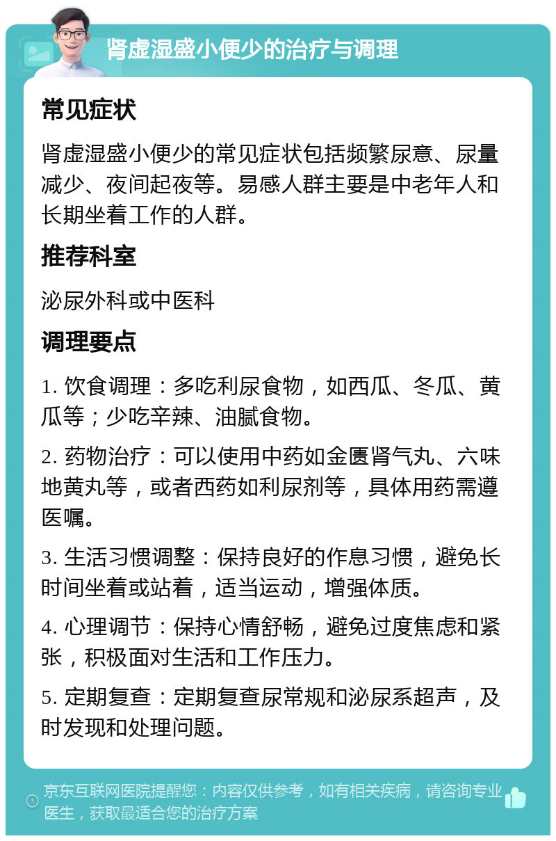 肾虚湿盛小便少的治疗与调理 常见症状 肾虚湿盛小便少的常见症状包括频繁尿意、尿量减少、夜间起夜等。易感人群主要是中老年人和长期坐着工作的人群。 推荐科室 泌尿外科或中医科 调理要点 1. 饮食调理：多吃利尿食物，如西瓜、冬瓜、黄瓜等；少吃辛辣、油腻食物。 2. 药物治疗：可以使用中药如金匮肾气丸、六味地黄丸等，或者西药如利尿剂等，具体用药需遵医嘱。 3. 生活习惯调整：保持良好的作息习惯，避免长时间坐着或站着，适当运动，增强体质。 4. 心理调节：保持心情舒畅，避免过度焦虑和紧张，积极面对生活和工作压力。 5. 定期复查：定期复查尿常规和泌尿系超声，及时发现和处理问题。