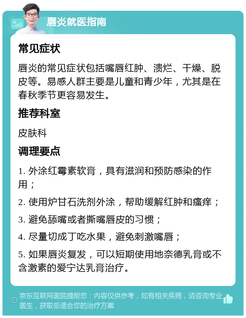 唇炎就医指南 常见症状 唇炎的常见症状包括嘴唇红肿、溃烂、干燥、脱皮等。易感人群主要是儿童和青少年，尤其是在春秋季节更容易发生。 推荐科室 皮肤科 调理要点 1. 外涂红霉素软膏，具有滋润和预防感染的作用； 2. 使用炉甘石洗剂外涂，帮助缓解红肿和瘙痒； 3. 避免舔嘴或者撕嘴唇皮的习惯； 4. 尽量切成丁吃水果，避免刺激嘴唇； 5. 如果唇炎复发，可以短期使用地奈德乳膏或不含激素的爱宁达乳膏治疗。