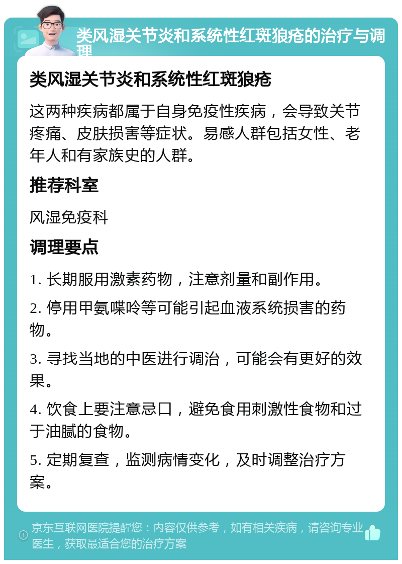 类风湿关节炎和系统性红斑狼疮的治疗与调理 类风湿关节炎和系统性红斑狼疮 这两种疾病都属于自身免疫性疾病，会导致关节疼痛、皮肤损害等症状。易感人群包括女性、老年人和有家族史的人群。 推荐科室 风湿免疫科 调理要点 1. 长期服用激素药物，注意剂量和副作用。 2. 停用甲氨喋呤等可能引起血液系统损害的药物。 3. 寻找当地的中医进行调治，可能会有更好的效果。 4. 饮食上要注意忌口，避免食用刺激性食物和过于油腻的食物。 5. 定期复查，监测病情变化，及时调整治疗方案。