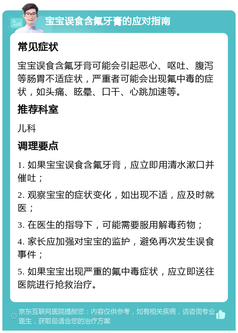 宝宝误食含氟牙膏的应对指南 常见症状 宝宝误食含氟牙膏可能会引起恶心、呕吐、腹泻等肠胃不适症状，严重者可能会出现氟中毒的症状，如头痛、眩晕、口干、心跳加速等。 推荐科室 儿科 调理要点 1. 如果宝宝误食含氟牙膏，应立即用清水漱口并催吐； 2. 观察宝宝的症状变化，如出现不适，应及时就医； 3. 在医生的指导下，可能需要服用解毒药物； 4. 家长应加强对宝宝的监护，避免再次发生误食事件； 5. 如果宝宝出现严重的氟中毒症状，应立即送往医院进行抢救治疗。