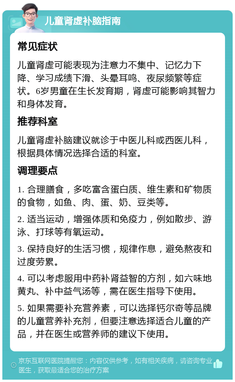 儿童肾虚补脑指南 常见症状 儿童肾虚可能表现为注意力不集中、记忆力下降、学习成绩下滑、头晕耳鸣、夜尿频繁等症状。6岁男童在生长发育期，肾虚可能影响其智力和身体发育。 推荐科室 儿童肾虚补脑建议就诊于中医儿科或西医儿科，根据具体情况选择合适的科室。 调理要点 1. 合理膳食，多吃富含蛋白质、维生素和矿物质的食物，如鱼、肉、蛋、奶、豆类等。 2. 适当运动，增强体质和免疫力，例如散步、游泳、打球等有氧运动。 3. 保持良好的生活习惯，规律作息，避免熬夜和过度劳累。 4. 可以考虑服用中药补肾益智的方剂，如六味地黄丸、补中益气汤等，需在医生指导下使用。 5. 如果需要补充营养素，可以选择钙尔奇等品牌的儿童营养补充剂，但要注意选择适合儿童的产品，并在医生或营养师的建议下使用。