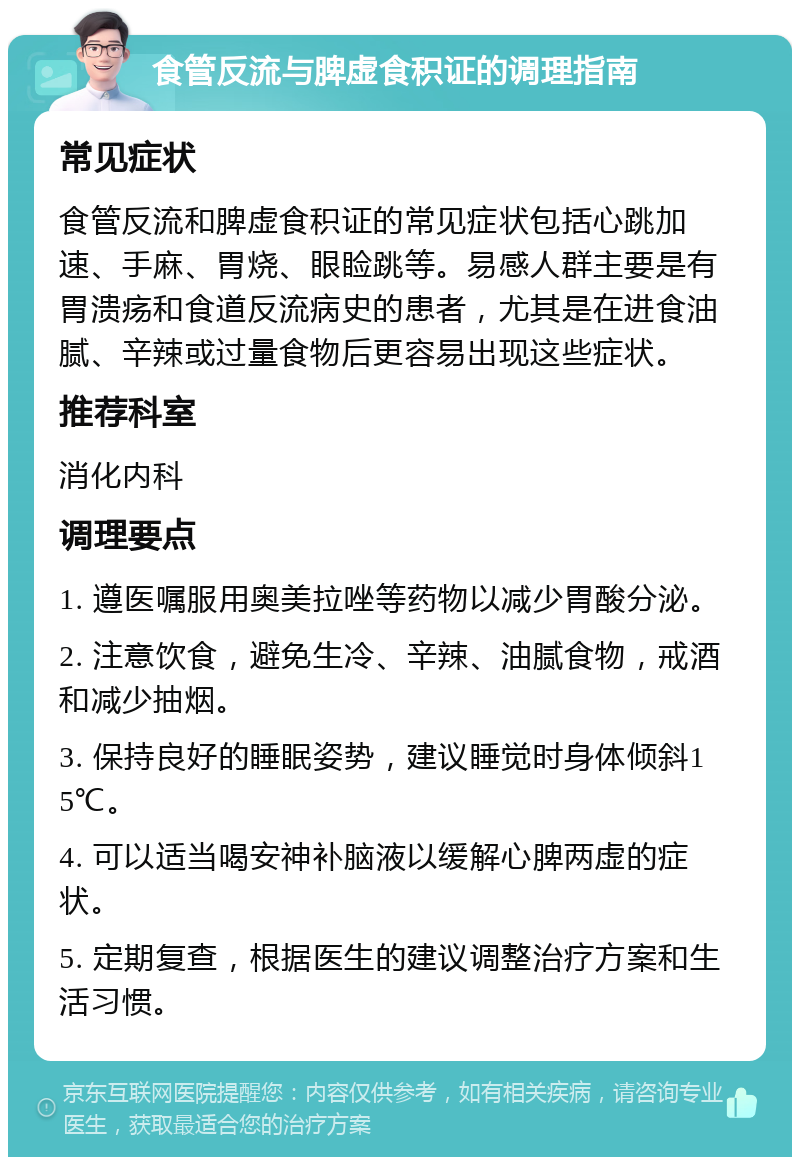 食管反流与脾虚食积证的调理指南 常见症状 食管反流和脾虚食积证的常见症状包括心跳加速、手麻、胃烧、眼睑跳等。易感人群主要是有胃溃疡和食道反流病史的患者，尤其是在进食油腻、辛辣或过量食物后更容易出现这些症状。 推荐科室 消化内科 调理要点 1. 遵医嘱服用奥美拉唑等药物以减少胃酸分泌。 2. 注意饮食，避免生冷、辛辣、油腻食物，戒酒和减少抽烟。 3. 保持良好的睡眠姿势，建议睡觉时身体倾斜15℃。 4. 可以适当喝安神补脑液以缓解心脾两虚的症状。 5. 定期复查，根据医生的建议调整治疗方案和生活习惯。